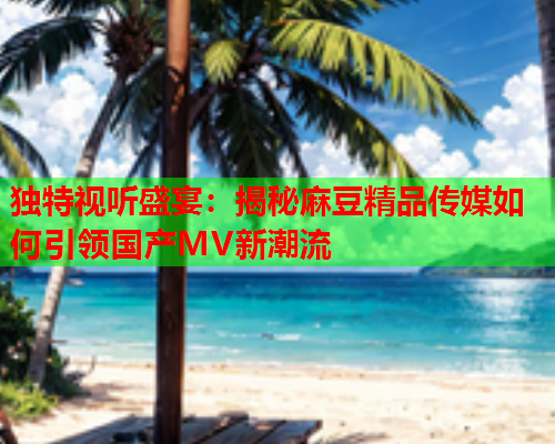 独特视听盛宴：揭秘麻豆精品传媒如何引领国产MV新潮流  第1张