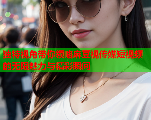 独特视角带你领略麻豆视传媒短视频的无限魅力与精彩瞬间  第1张