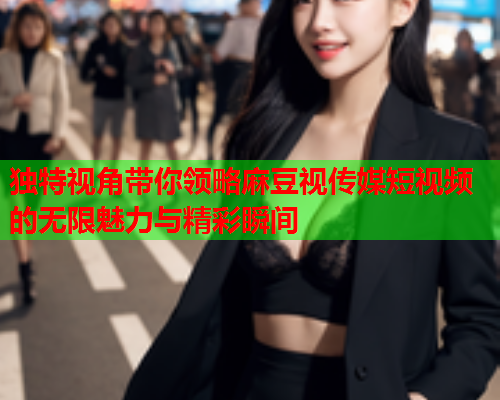 独特视角带你领略麻豆视传媒短视频的无限魅力与精彩瞬间  第2张