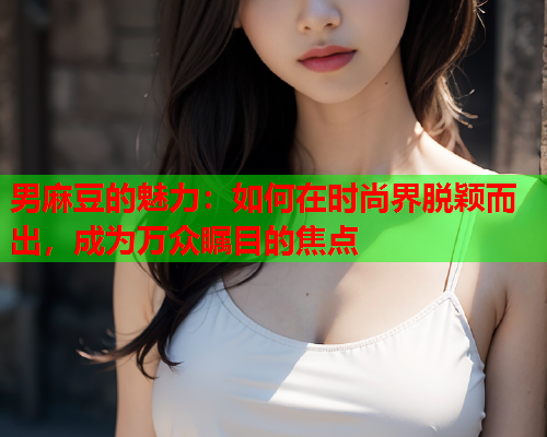 男麻豆的魅力：如何在时尚界脱颖而出，成为万众瞩目的焦点  第2张