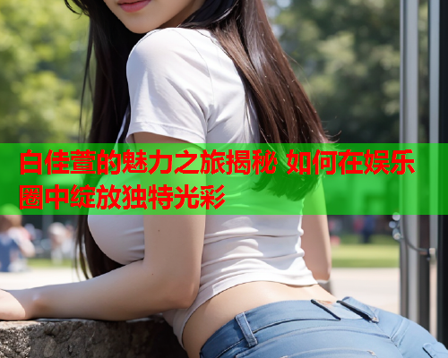 白佳萱的魅力之旅揭秘 如何在娱乐圈中绽放独特光彩  第1张