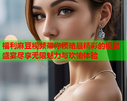 福利麻豆视频带你领略最精彩的视觉盛宴尽享无限魅力与欢愉体验  第1张