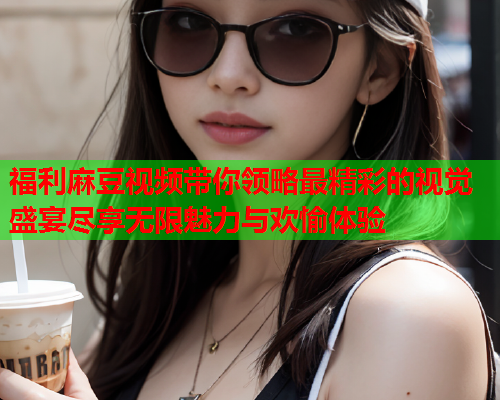 福利麻豆视频带你领略最精彩的视觉盛宴尽享无限魅力与欢愉体验  第2张