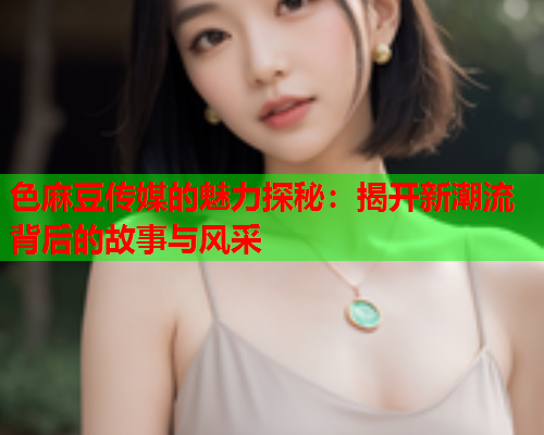 色麻豆传媒的魅力探秘：揭开新潮流背后的故事与风采  第1张