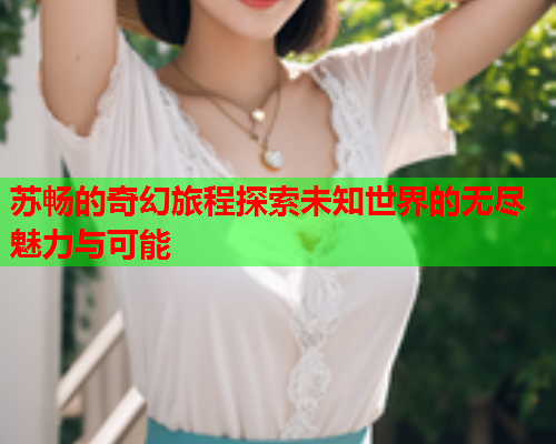 苏畅的奇幻旅程探索未知世界的无尽魅力与可能  第1张