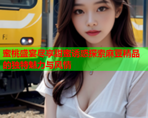 蜜桃盛宴尽享甜蜜诱惑探索麻豆精品的独特魅力与风情  第2张