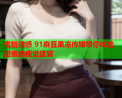 蜜桃诱惑 91麻豆果冻传媒带你体验甜蜜的视觉盛宴  第1张