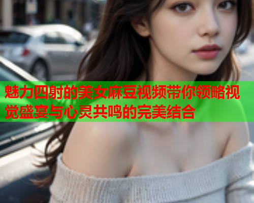 魅力四射的美女麻豆视频带你领略视觉盛宴与心灵共鸣的完美结合  第1张