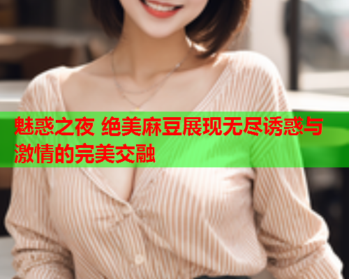 魅惑之夜 绝美麻豆展现无尽诱惑与激情的完美交融  第1张