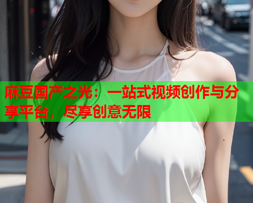 麻豆国产之光：一站式视频创作与分享平台，尽享创意无限  第1张