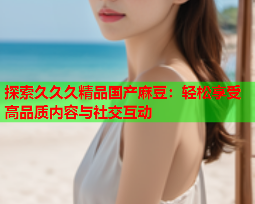 探索久久久精品国产麻豆：轻松享受高品质内容与社交互动  第1张