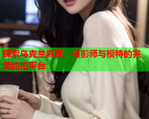探索乌克兰麻豆：摄影师与模特的完美约拍平台  第1张