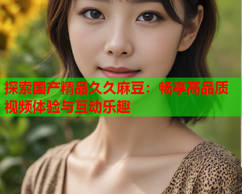 探索国产精品久久麻豆：畅享高品质视频体验与互动乐趣  第1张