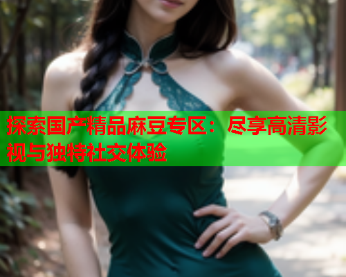 探索国产精品麻豆专区：尽享高清影视与独特社交体验  第1张