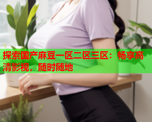 探索国产麻豆一区二区三区：畅享高清影视，随时随地  第1张