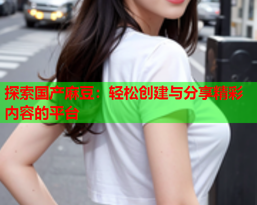 探索国产麻豆：轻松创建与分享精彩内容的平台  第1张