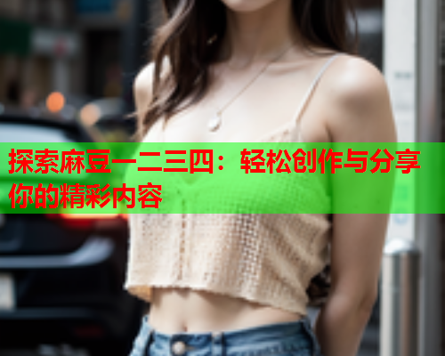 探索麻豆一二三四：轻松创作与分享你的精彩内容  第1张