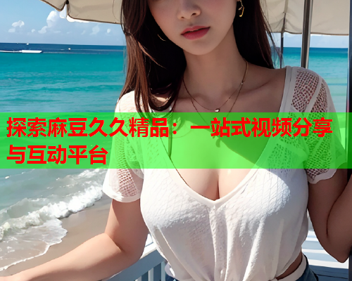 探索麻豆久久精品：一站式视频分享与互动平台  第2张