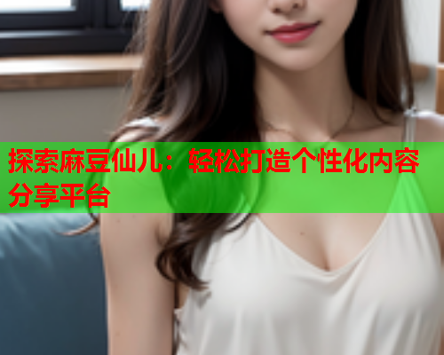 探索麻豆仙儿：轻松打造个性化内容分享平台  第2张