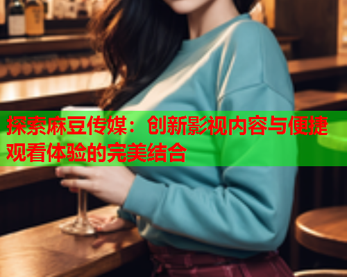 探索麻豆传媒：创新影视内容与便捷观看体验的完美结合  第1张