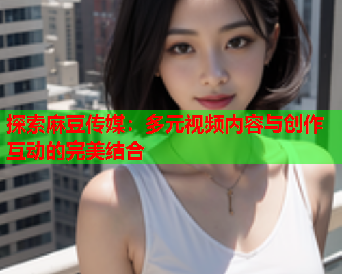 探索麻豆传媒：多元视频内容与创作互动的完美结合  第1张