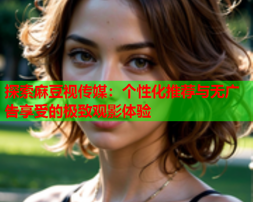 探索麻豆视传媒：个性化推荐与无广告享受的极致观影体验  第2张