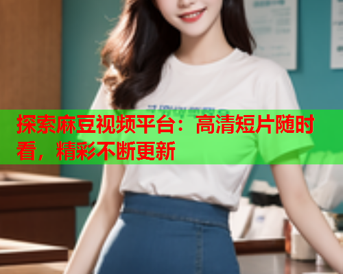 探索麻豆视频平台：高清短片随时看，精彩不断更新  第2张