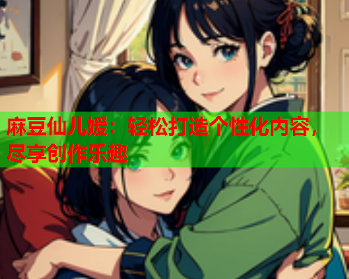 麻豆仙儿媛：轻松打造个性化内容，尽享创作乐趣  第1张