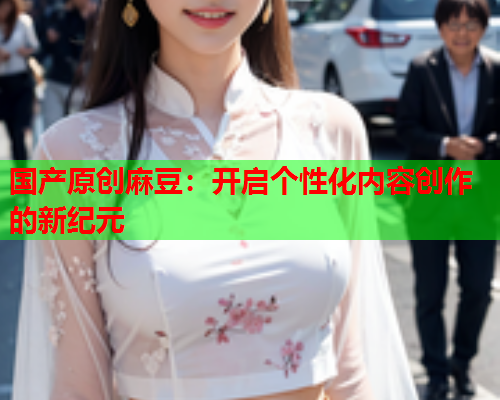 国产原创麻豆：开启个性化内容创作的新纪元  第1张