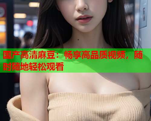国产高清麻豆：畅享高品质视频，随时随地轻松观看  第1张