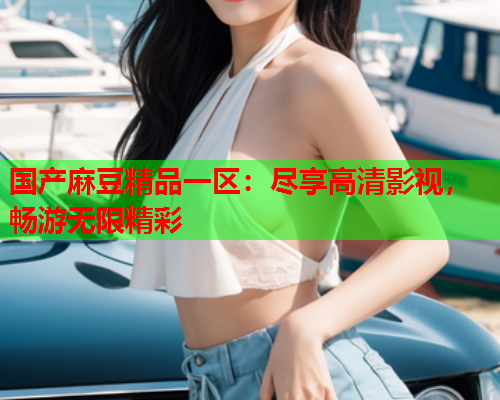 国产麻豆精品一区：尽享高清影视，畅游无限精彩  第1张