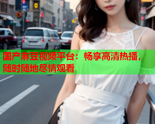 国产麻豆视频平台：畅享高清热播，随时随地尽情观看  第1张