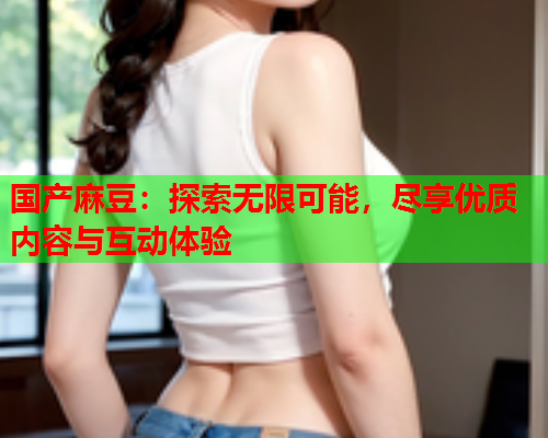 国产麻豆：探索无限可能，尽享优质内容与互动体验  第1张
