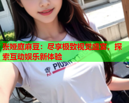 张娅庭麻豆：尽享极致视觉盛宴，探索互动娱乐新体验  第1张