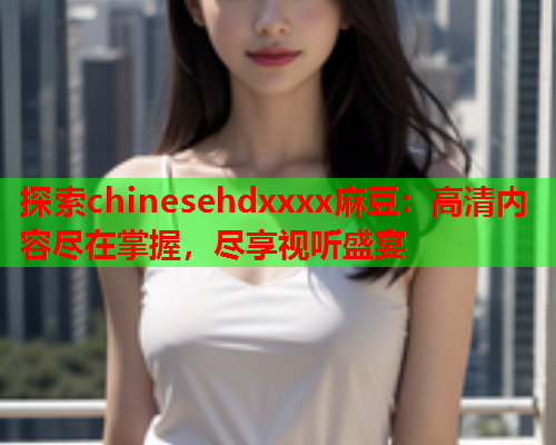 探索chinesehdxxxx麻豆：高清内容尽在掌握，尽享视听盛宴  第1张