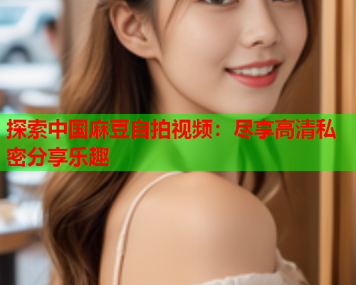 探索中国麻豆自拍视频：尽享高清私密分享乐趣  第1张