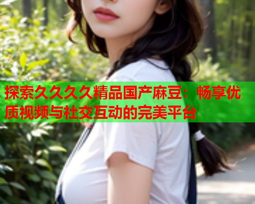 探索久久久久精品国产麻豆：畅享优质视频与社交互动的完美平台  第1张