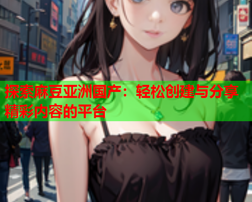 探索麻豆亚洲国产：轻松创建与分享精彩内容的平台  第1张