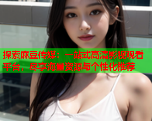 探索麻豆传媒：一站式高清影视观看平台，尽享海量资源与个性化推荐  第1张