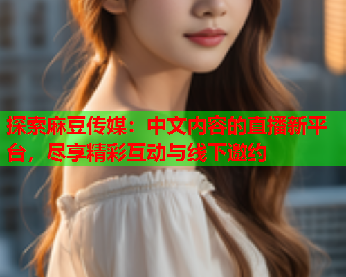探索麻豆传媒：中文内容的直播新平台，尽享精彩互动与线下邀约  第2张