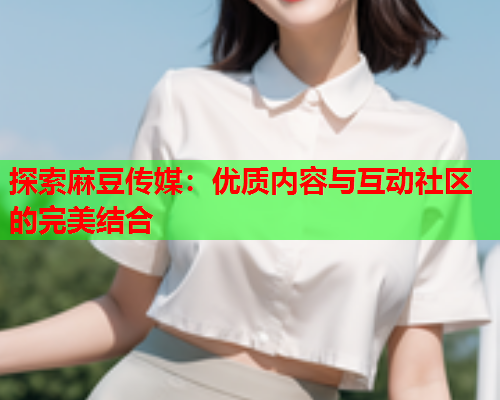 探索麻豆传媒：优质内容与互动社区的完美结合  第1张