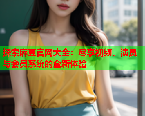 探索麻豆官网大全：尽享视频、演员与会员系统的全新体验  第1张