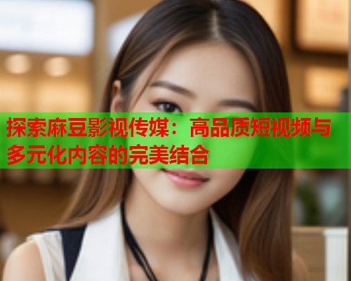 探索麻豆影视传媒：高品质短视频与多元化内容的完美结合  第1张