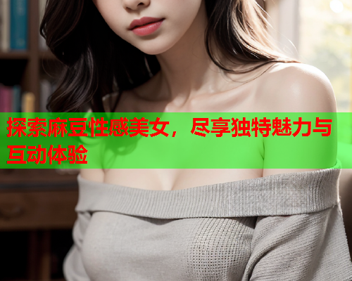 探索麻豆性感美女，尽享独特魅力与互动体验  第1张