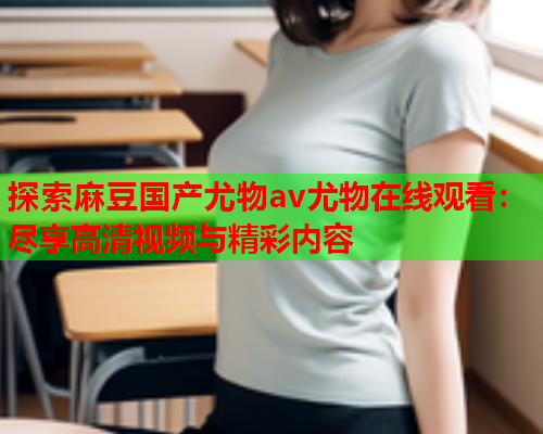 探索麻豆国产尤物av尤物在线观看：尽享高清视频与精彩内容  第1张