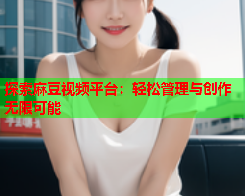 探索麻豆视频平台：轻松管理与创作无限可能  第1张