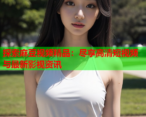 探索麻豆视频精品：尽享高清短视频与最新影视资讯  第2张