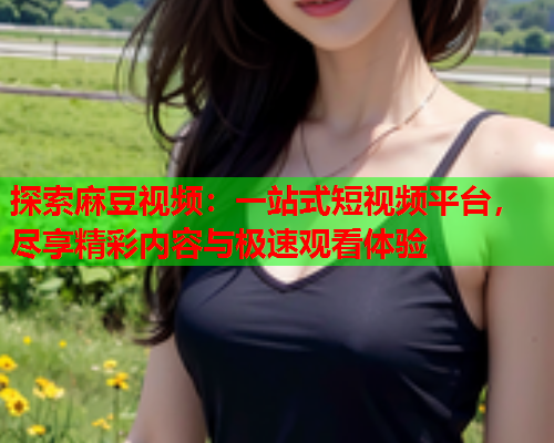 探索麻豆视频：一站式短视频平台，尽享精彩内容与极速观看体验  第1张