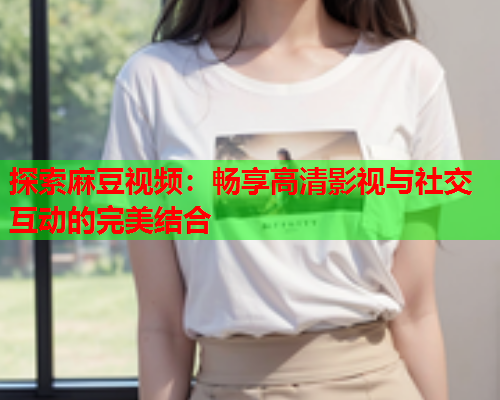 探索麻豆视频：畅享高清影视与社交互动的完美结合  第1张