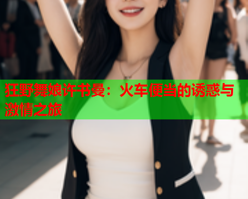狂野舞娘许书曼：火车便当的诱惑与激情之旅  第1张